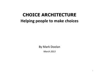 CHOICE ARCHITECTURE
Helping people to make choices




         By Mark Doolan
            March 2013




                                 1
 