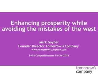 Enhancing prosperity while 
avoiding the mistakes of the west 
Mark Goyder 
Founder Director Tomorrow’s Company 
www.tomorrowscompany.com 
India Competitiveness Forum 2014 
 