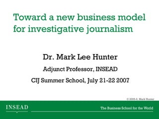 Toward a new business model for investigative journalism  Dr. Mark Lee Hunter Adjunct Professor, INSEAD CIJ Summer School, July 21-22 2007 