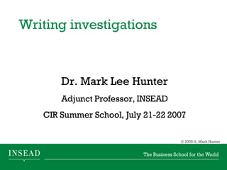Writing investigations  Dr. Mark Lee Hunter Adjunct Professor, INSEAD CIR Summer School, July 21-22 2007 