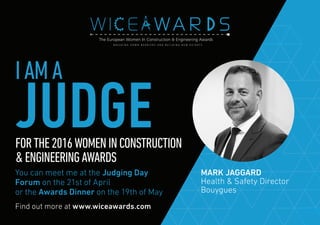 Find out more at www.wiceawards.com
FORTHE2016WOMENINCONSTRUCTION
&ENGINEERINGAWARDS
You can meet me at the Judging Day
Forum on the 21st of April
or the Awards Dinner on the 19th of May
MARK JAGGARD
Health & Safety Director
Bouygues
IAMA
JUDGE
 