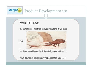 Product Development 101


You Tell Me:
a.  What it is, I will then tell you how long it will take




OR



b.  How long I have, I will then tell you what it is *


* (Of course, it never really happens that way … )
 