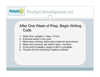 Product Development 101


After One Week of Prep, Begin Writing
  Code
1.    Week One: codejam: 7 days, 12 hrs+
2.    Everyone works in one room
3.    Meet every morning, define day’s tasks for each person
4.    Meet every evening, see what is done / not done
5.    At the end of codejam, project is 60% is complete
6.    The plan for the remaining 5 weeks is defined
 
