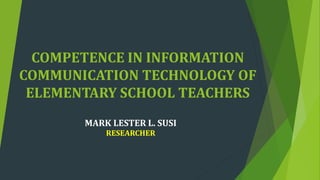 COMPETENCE IN INFORMATION
COMMUNICATION TECHNOLOGY OF
ELEMENTARY SCHOOL TEACHERS
MARK LESTER L. SUSI
RESEARCHER
 