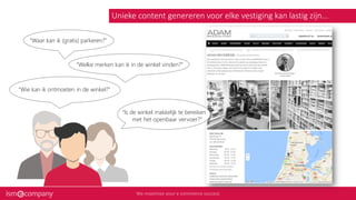 Unieke content genereren voor elke vestiging kan lastig zijn...
“Waar kan ik (gratis) parkeren?”
“Welke merken kan ik in de winkel vinden?”
“Wie kan ik ontmoeten in de winkel?”
“Is de winkel makkelijk te bereiken
met het openbaar vervoer?”
 