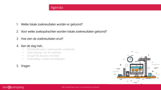 Agenda
1. Welke lokale zoekresultaten worden er getoond?
2. Voor welke zoekopdrachten worden lokale zoekresultaten getoond?
3. Hoe zien de zoekresultaten eruit?
4. Aan de slag met...
• Marktonderzoek / zoekwoorden onderzoek
• Optimaliseren van de webshop
• Google My Business inrichten
• Linkbuilding / lokale vermeldingen
5. Vragen
 