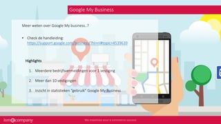 Google My Business
• Check de handleiding:
https://support.google.com/business/?hl=nl#topic=4539639
Meer weten over Google My business..?
Highlights
1. Meerdere bedrijfsvermeldingen voor 1 vestiging
2. Meer dan 10 vestigingen
3. Inzicht in statistieken “gebruik” Google My Business
 