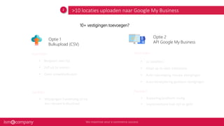 >10 locaties uploaden naar Google My Business
• Koppeling/platform nodig
• Implementatie kost tijd en geld
Voordelen
Nadelen
Voordelen
Nadelen
• Bespaart veel tijd
• Zelf uit te voeren
• Geen ontwikkelkosten
• Wijzigingen handmatig of via
een nieuwe bulkupload
• 1x opzetten
• Altijd up-to-date informatie
• Auto-toevoeging nieuwe vestigingen
• Auto-verwijdering gesloten vestigingen
Optie 1
Bulkupload (CSV)
Optie 2
API Google My Business
10+ vestigingen toevoegen?
 