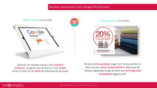 Reviews verzamelen voor Google My Business
Offline reviews verzamelen
Wanneer de verkoper bezig is met inpakken/
afrekenen, vraag dan aan de klant om een review
achter te laten op de tablet die klaarstaat bij de kassa!
Na een online aankoop vragen om review achter te
laten op een online review platform. Wanneer de
review is geplaatst krijgt de klant een kortingscode/
shoptegoed opgestuurd!
Online reviews verzamelen
 