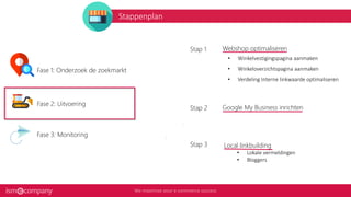 Stappenplan
4
4
Webshop optimaliseren
• Winkelvestigingspagina aanmaken
• Winkeloverzichtspagina aanmaken
• Verdeling Interne linkwaarde optimaliseren
Stap 1
Google My Business inrichtenStap 2
Local linkbuilding
• Lokale vermeldingen
• Bloggers
Stap 3
Fase 1: Onderzoek de zoekmarkt
Fase 2: Uitvoering
Fase 3: Monitoring
 