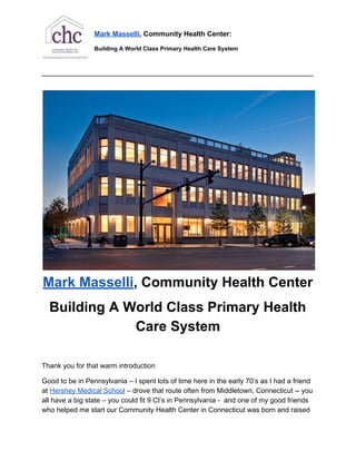 Mark​ ​Masselli​,​ ​Community​ ​Health​ ​Center:
Building​ ​A​ ​World​ ​Class​ ​Primary​ ​Health​ ​Care​ ​System
____________________________________________________________________________________
Mark​ ​Masselli​,​ ​Community​ ​Health​ ​Center
Building​ ​A​ ​World​ ​Class​ ​Primary​ ​Health
Care​ ​System
Thank​ ​you​ ​for​ ​that​ ​warm​ ​introduction
Good​ ​to​ ​be​ ​in​ ​Pennsylvania​ ​–​ ​I​ ​spent​ ​lots​ ​of​ ​time​ ​here​ ​in​ ​the​ ​early​ ​70’s​ ​as​ ​I​ ​had​ ​a​ ​friend
at​ ​​Hershey​ ​Medical​ ​School​​ ​–​ ​drove​ ​that​ ​route​ ​often​ ​from​ ​Middletown,​ ​Connecticut​ ​--​ ​you
all​ ​have​ ​a​ ​big​ ​state​ ​–​ ​you​ ​could​ ​fit​ ​9​ ​Ct’s​ ​in​ ​Pennsylvania​ ​-​ ​​ ​and​ ​one​ ​of​ ​my​ ​good​ ​friends
who​ ​helped​ ​me​ ​start​ ​our​ ​Community​ ​Health​ ​Center​ ​in​ ​Connecticut​ ​was​ ​born​ ​and​ ​raised
 