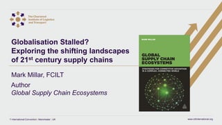 www.ciltinternational.org1 International Convention | Manchester | UK
Globalisation Stalled?
Exploring the shifting landscapes
of 21st century supply chains
Mark Millar, FCILT
Author
Global Supply Chain Ecosystems
 