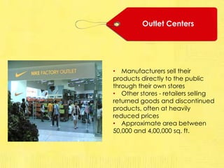 Outlet Centers
• Manufacturers sell their
products directly to the public
through their own stores
• Other stores - retailers selling
returned goods and discontinued
products, often at heavily
reduced prices
• Approximate area between
50,000 and 4,00,000 sq. ft.
 