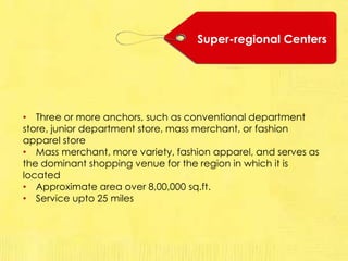 Super-regional Centers
• Three or more anchors, such as conventional department
store, junior department store, mass merchant, or fashion
apparel store
• Mass merchant, more variety, fashion apparel, and serves as
the dominant shopping venue for the region in which it is
located
• Approximate area over 8,00,000 sq.ft.
• Service upto 25 miles
 