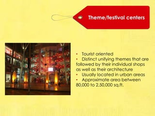 Theme/festival centers
• Tourist oriented
• Distinct unifying themes that are
followed by their individual shops
as well as their architecture
• Usually located in urban areas
• Approximate area between
80,000 to 2,50,000 sq.ft.
 