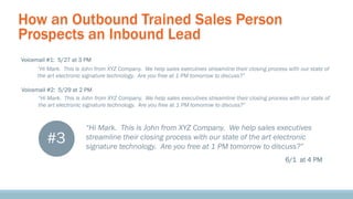 How an Outbound Trained Sales Person
Prospects an Inbound Lead
Voicemail #1: 5/27 at 3 PM
“Hi Mark. This is John from XYZ Company. We help sales executives streamline their closing process with our state of
the art electronic signature technology. Are you free at 1 PM tomorrow to discuss?”
Voicemail #2: 5/29 at 2 PM
“Hi Mark. This is John from XYZ Company. We help sales executives streamline their closing process with our state of
the art electronic signature technology. Are you free at 1 PM tomorrow to discuss?”

#3

“Hi Mark. This is John from XYZ Company. We help sales executives
streamline their closing process with our state of the art electronic
signature technology. Are you free at 1 PM tomorrow to discuss?”
6/1 at 4 PM

 