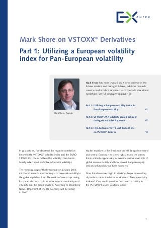 Market reactions to the Brexit vote are still being determined
and several European elections right around the corner,
this is a timely opportunity to examine various moments of
global macro volatility and how several European equity
indexes behaved during these moments.
Does this discussion begin to identify a larger macro story
of positive correlation behavior of several European equity
indexes? If so, could investors find potential utility in
the VSTOXX®
Futures volatility index?
In past articles, I’ve discussed the negative correlation
between the VSTOXX®
volatility index and the EURO
STOXX 50®
Index and how the volatility index tends
to rally when equities decline (downside volatility).
The recent passing of the Brexit vote on 23 June 2016
introduced immediate uncertainty and downside volatility to
the global capital markets. The results of several upcoming
European elections could introduce more uncertainty and
volatility into the capital markets. According to Bloomberg
News, 40 percent of the EU economy will be voting
in 2017.
Mark Shore on VSTOXX®
Derivatives
Part 1: Utilizing a European volatility
index for Pan-European volatility
1
Mark Shore has more than 25 years of experience in the
futures markets and managed futures, publishes research,
consults on alternative investments and conducts educational
workshops (see full biography on page 18).
Part 1: Utilizing a European volatility index for
Pan-European volatility 01
Part 2: VSTOXX®
/VIX volatility spread behavior
during recent volatility events 07
Part 3: Introduction of CFTC-certified options
on VSTOXX®
Futures 14
Mark Shore, Founder
 