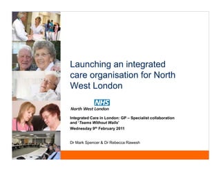 Launching an integrated
care organisation for North
West London


Integrated Care in London GP – Specialist collaboration
                   London:
and ‘Teams Without Walls’
Wednesday 9th February 2011


Dr Mark Spencer & Dr Rebecca Rawesh
 