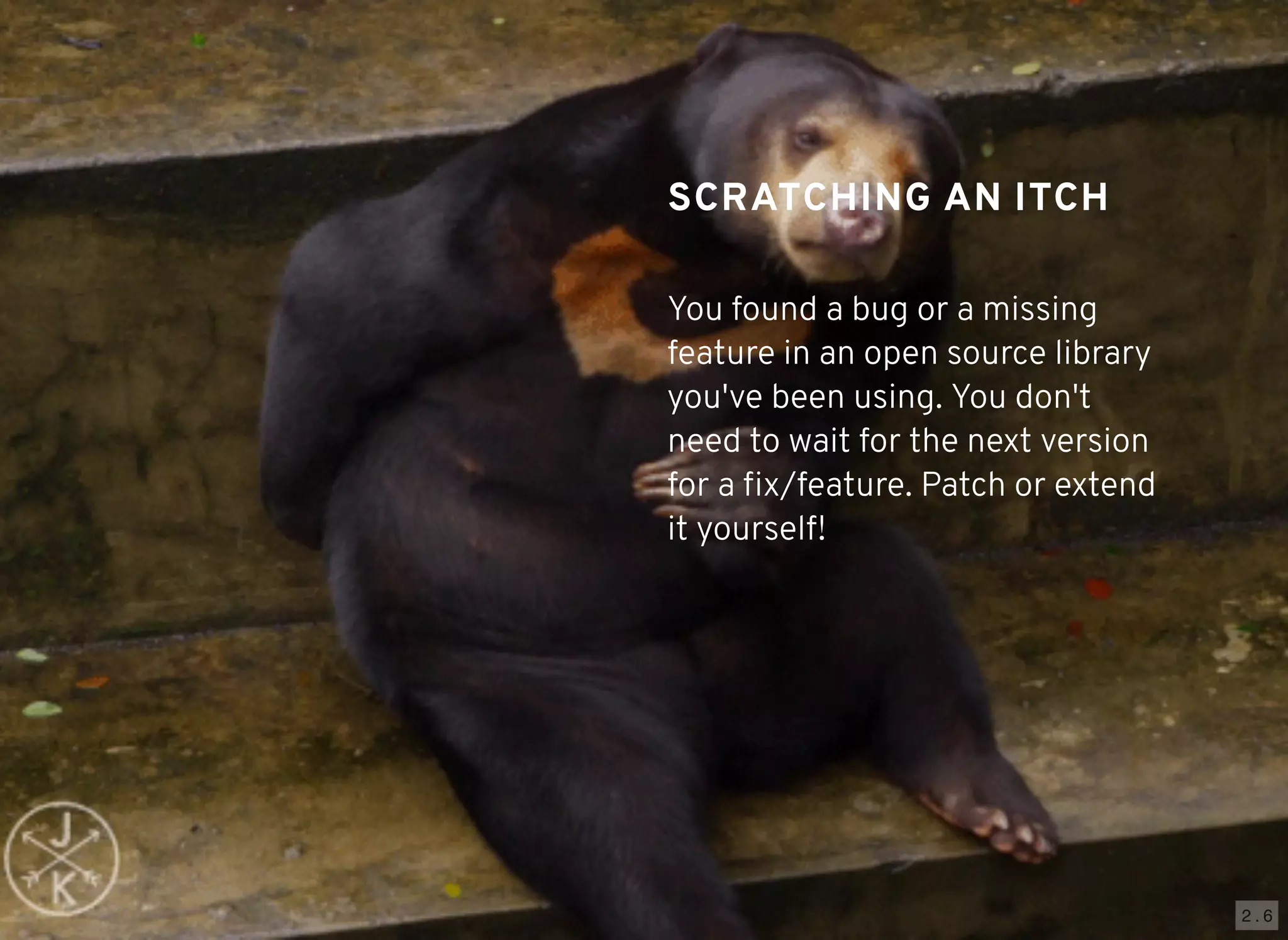 2 . 6
SCRATCHING AN ITCHSCRATCHING AN ITCH
You found a bug or a missing
feature in an open source library
you've been using. You don't
need to wait for the next version
for a ﬁx/feature. Patch or extend
it yourself!
 