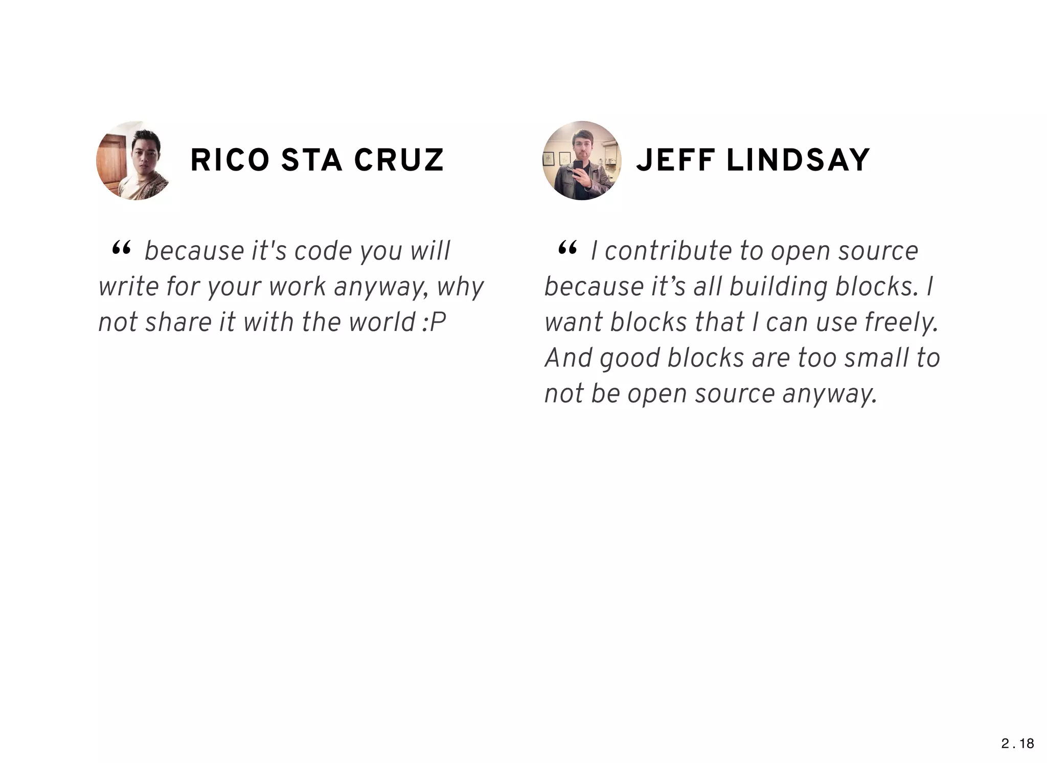 2 . 18
RICO STA CRUZRICO STA CRUZ
“ because it's code you will
write for your work anyway, why
not share it with the world :P
JEFF LINDSAYJEFF LINDSAY
“ I contribute to open source
because it’s all building blocks. I
want blocks that I can use freely.
And good blocks are too small to
not be open source anyway.
 