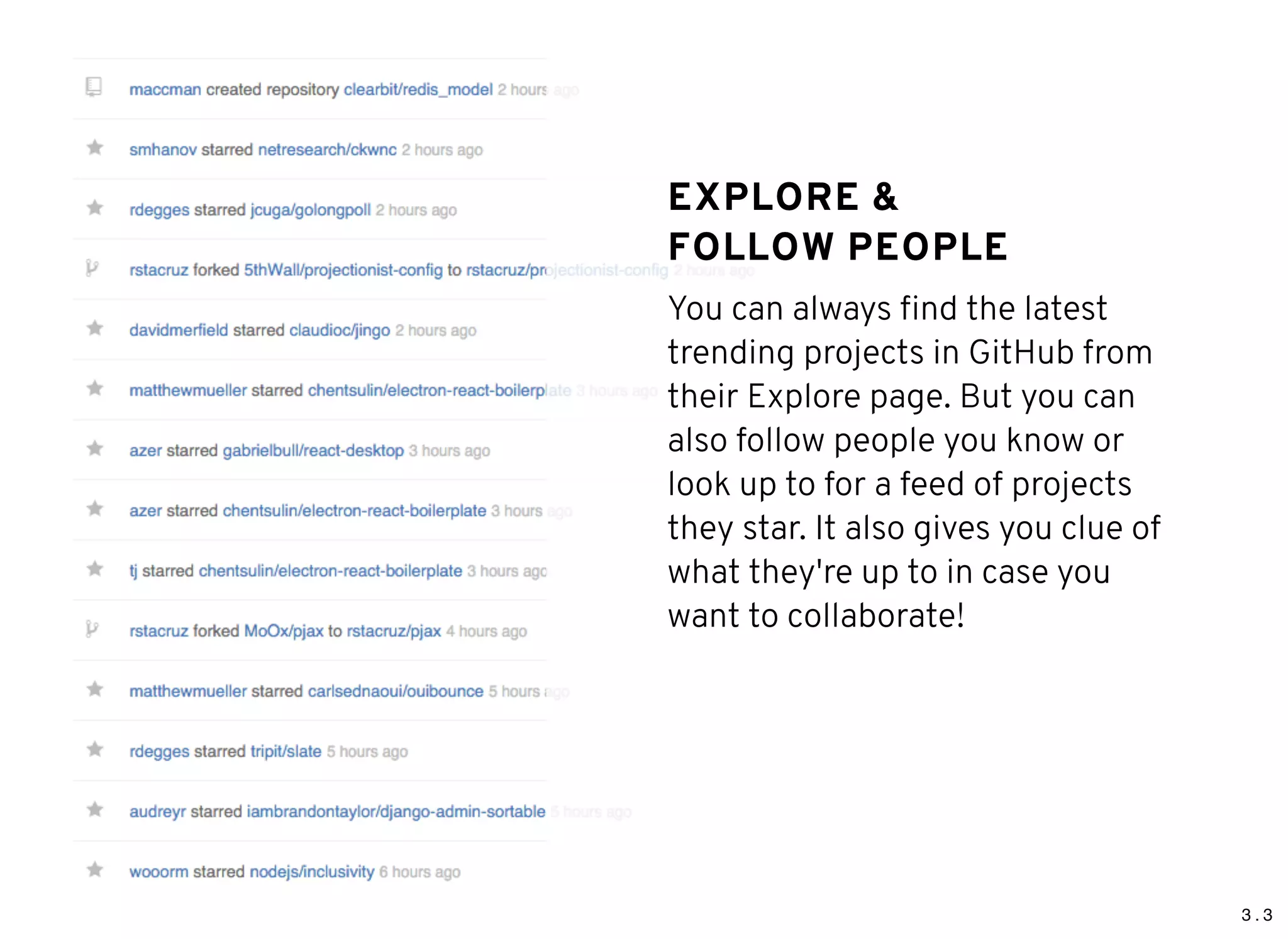 3 . 3
EXPLORE &EXPLORE &
FOLLOW PEOPLEFOLLOW PEOPLE
You can always ﬁnd the latest
trending projects in GitHub from
their Explore page. But you can
also follow people you know or
look up to for a feed of projects
they star. It also gives you clue of
what they're up to in case you
want to collaborate!
 