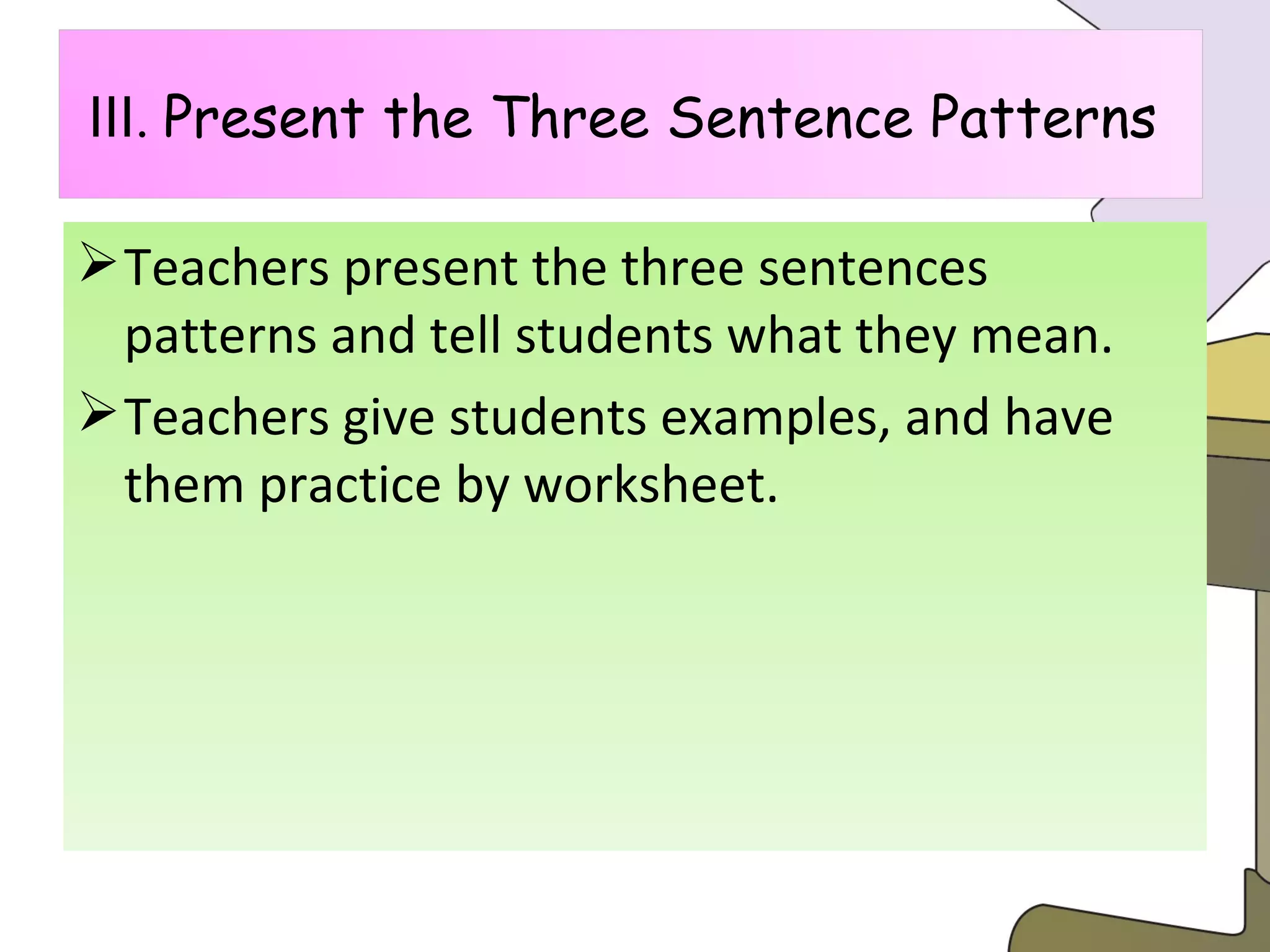 Teachers present the three sentences patterns and tell students what they mean. Teachers give students examples, and have them practice by worksheet. Ⅲ .  Present the Three Sentence Patterns  