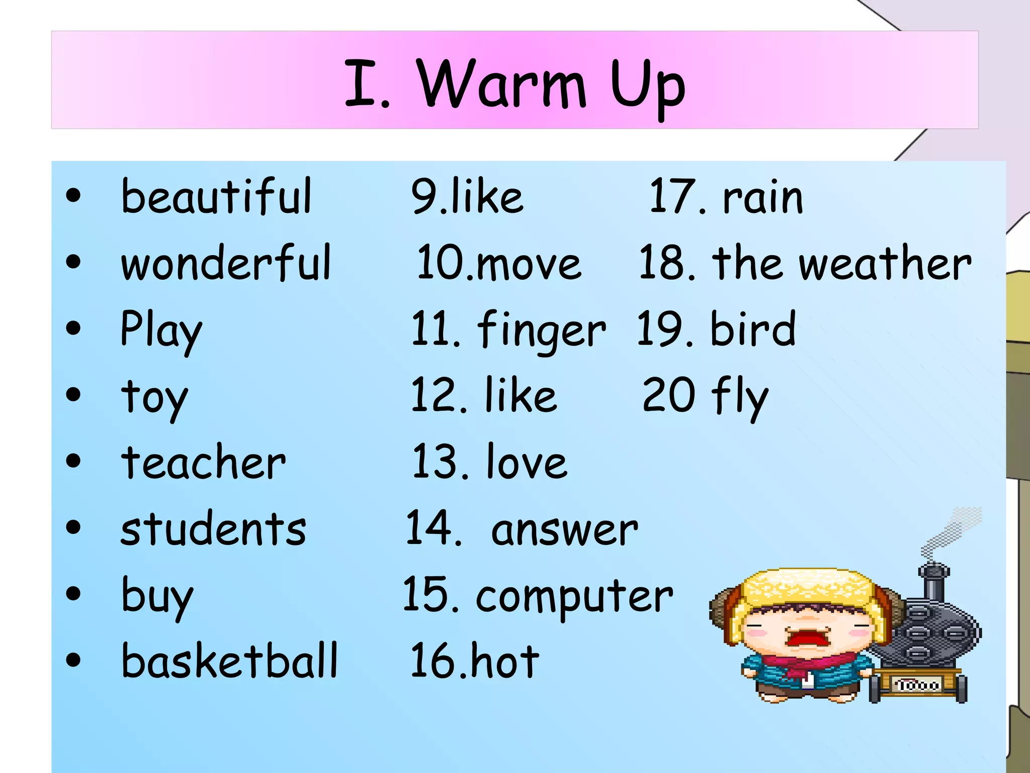 beautiful  9.like  17. rain wonderful  10.move  18. the weather  Play  11. finger  19. bird  toy  12. like  20 fly teacher  13. love students  14.  answer buy  15. computer basketball  16.hot I. Warm Up 