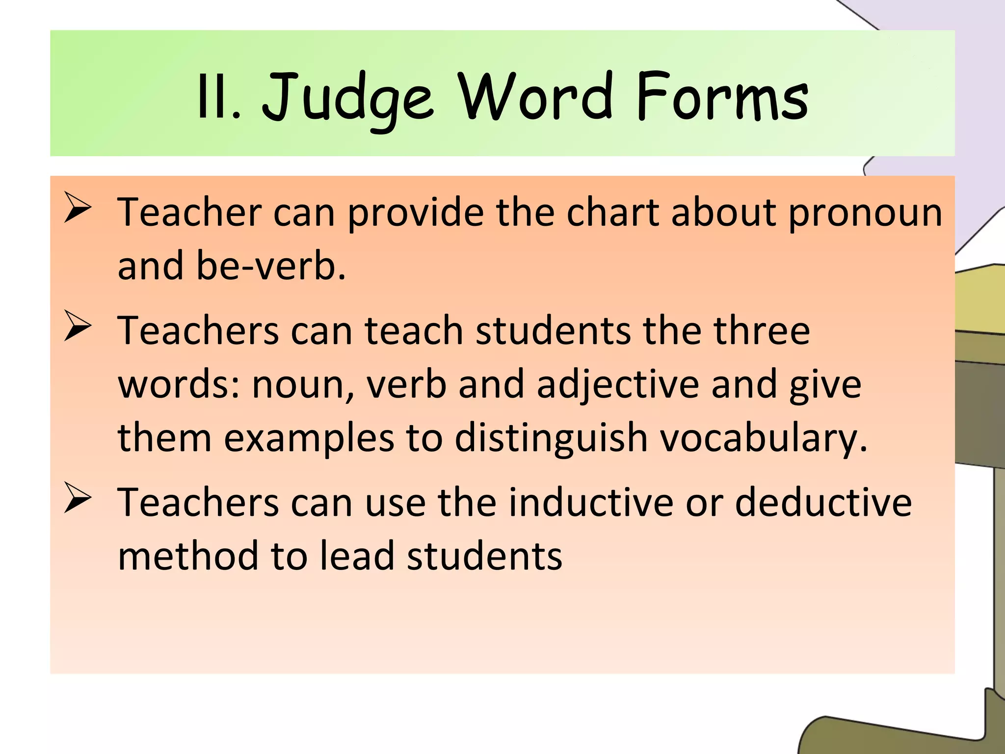 Ⅱ .  Judge Word Forms Teacher can provide the chart about pronoun and be-verb. Teachers can teach students the three words: noun, verb and adjective and give them examples to distinguish vocabulary. Teachers can use the inductive or deductive method to lead students  