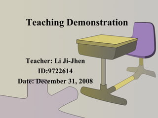 Teaching Demonstration Teacher: Li Ji-Jhen ID:9722614 Date: December 31, 2008 