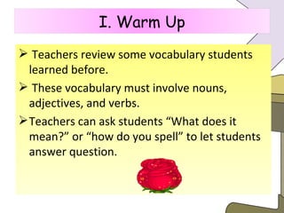 Teachers review some vocabulary students learned before. These vocabulary must involve nouns, adjectives, and verbs.  Teachers can ask students “What does it mean?” or “how do you spell” to let students answer question. I. Warm Up 