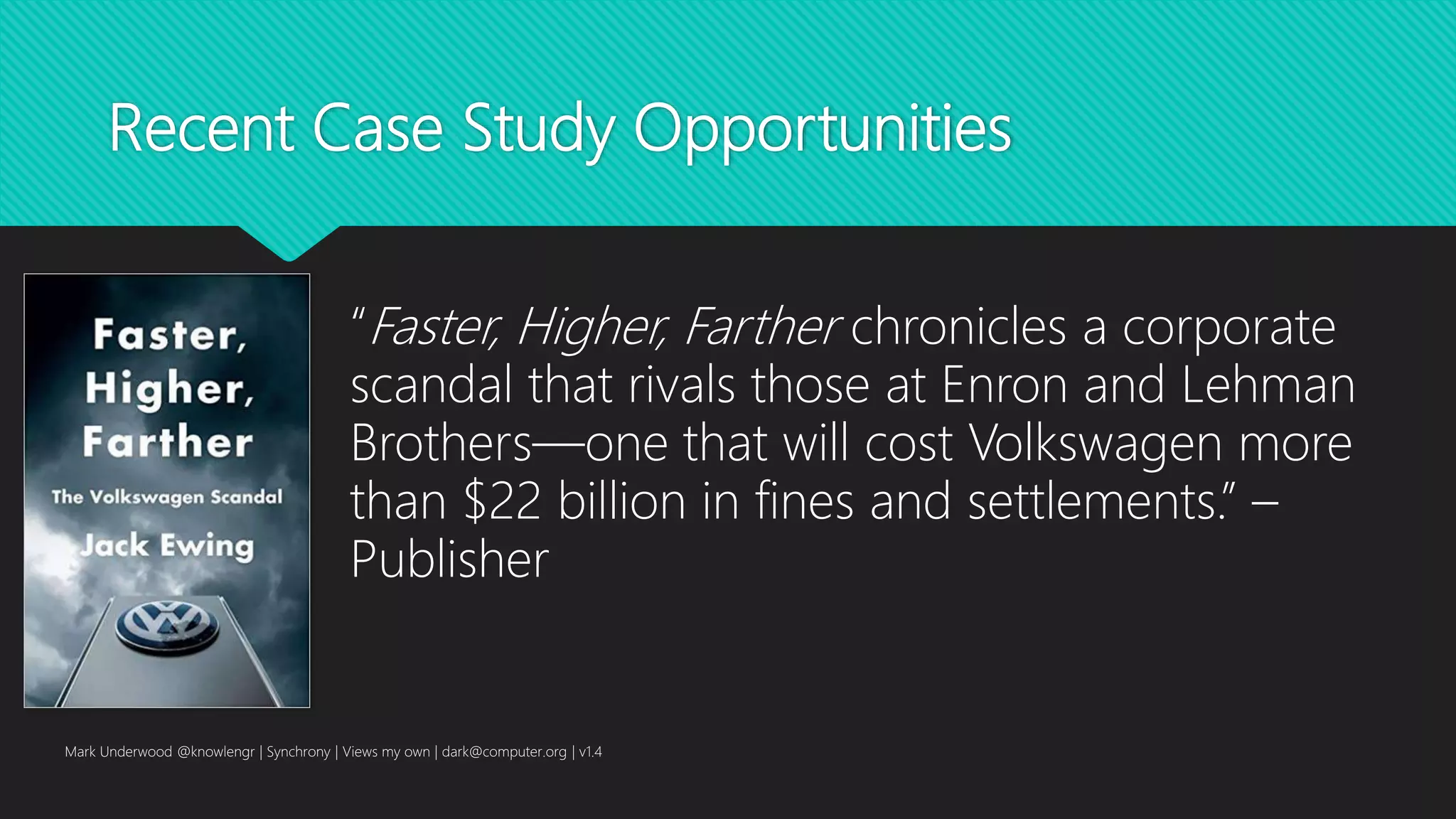 Recent Case Study Opportunities
Mark Underwood @knowlengr | Synchrony | Views my own | dark@computer.org | v1.4
“Faster, Higher, Farther chronicles a corporate
scandal that rivals those at Enron and Lehman
Brothers—one that will cost Volkswagen more
than $22 billion in fines and settlements.” –
Publisher
 