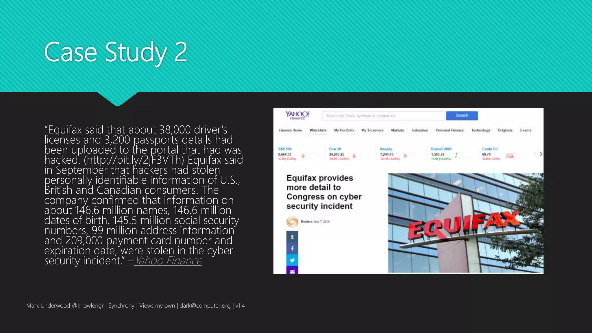 Case Study 2
“Equifax said that about 38,000 driver's
licenses and 3,200 passports details had
been uploaded to the portal that had was
hacked. (http://bit.ly/2jF3VTh) Equifax said
in September that hackers had stolen
personally identifiable information of U.S.,
British and Canadian consumers. The
company confirmed that information on
about 146.6 million names, 146.6 million
dates of birth, 145.5 million social security
numbers, 99 million address information
and 209,000 payment card number and
expiration date, were stolen in the cyber
security incident.” –Yahoo Finance
Mark Underwood @knowlengr | Synchrony | Views my own | dark@computer.org | v1.4
 