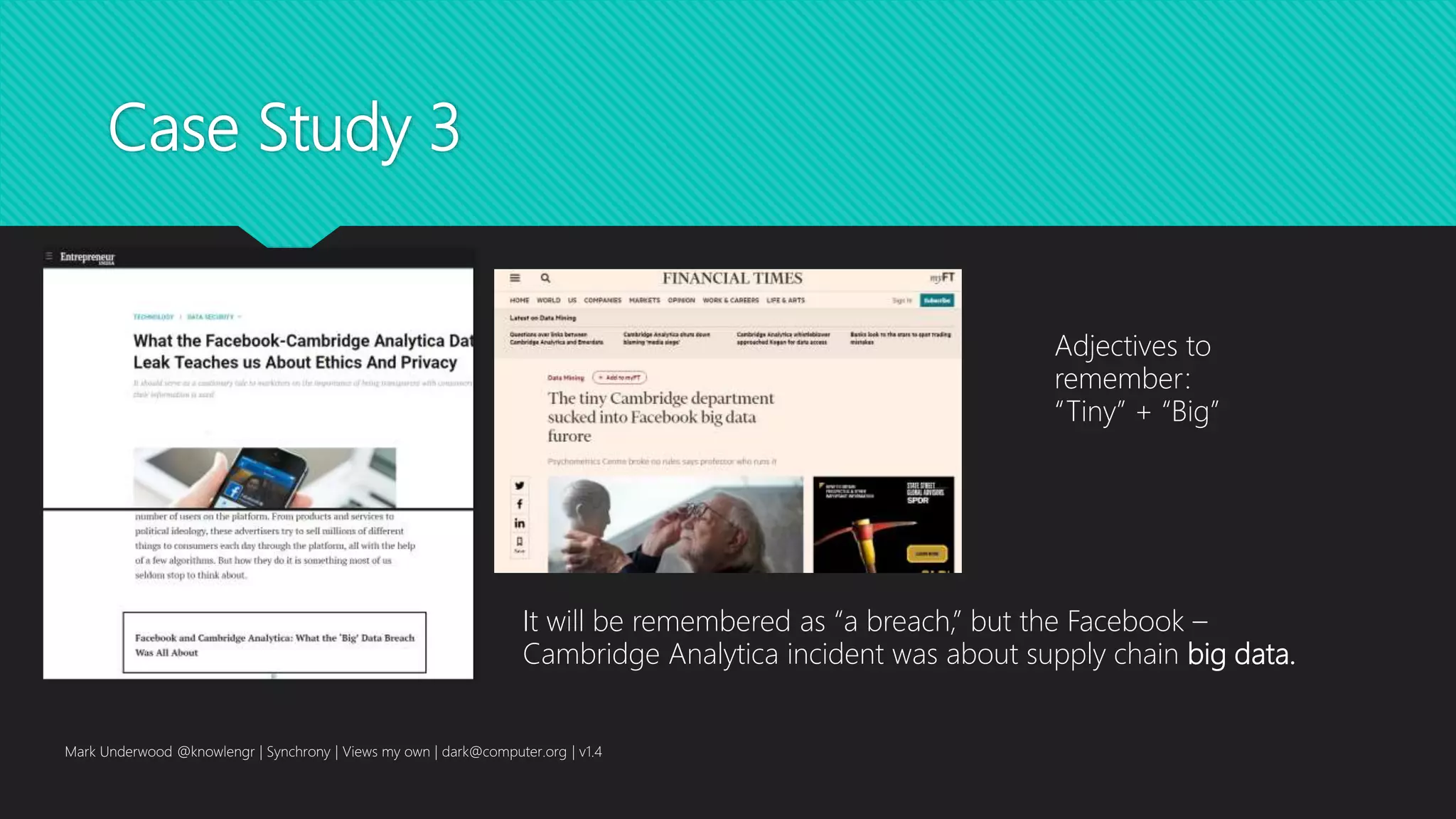 Case Study 3
Mark Underwood @knowlengr | Synchrony | Views my own | dark@computer.org | v1.4
It will be remembered as “a breach,” but the Facebook –
Cambridge Analytica incident was about supply chain big data.
Adjectives to
remember:
“Tiny” + “Big”
 