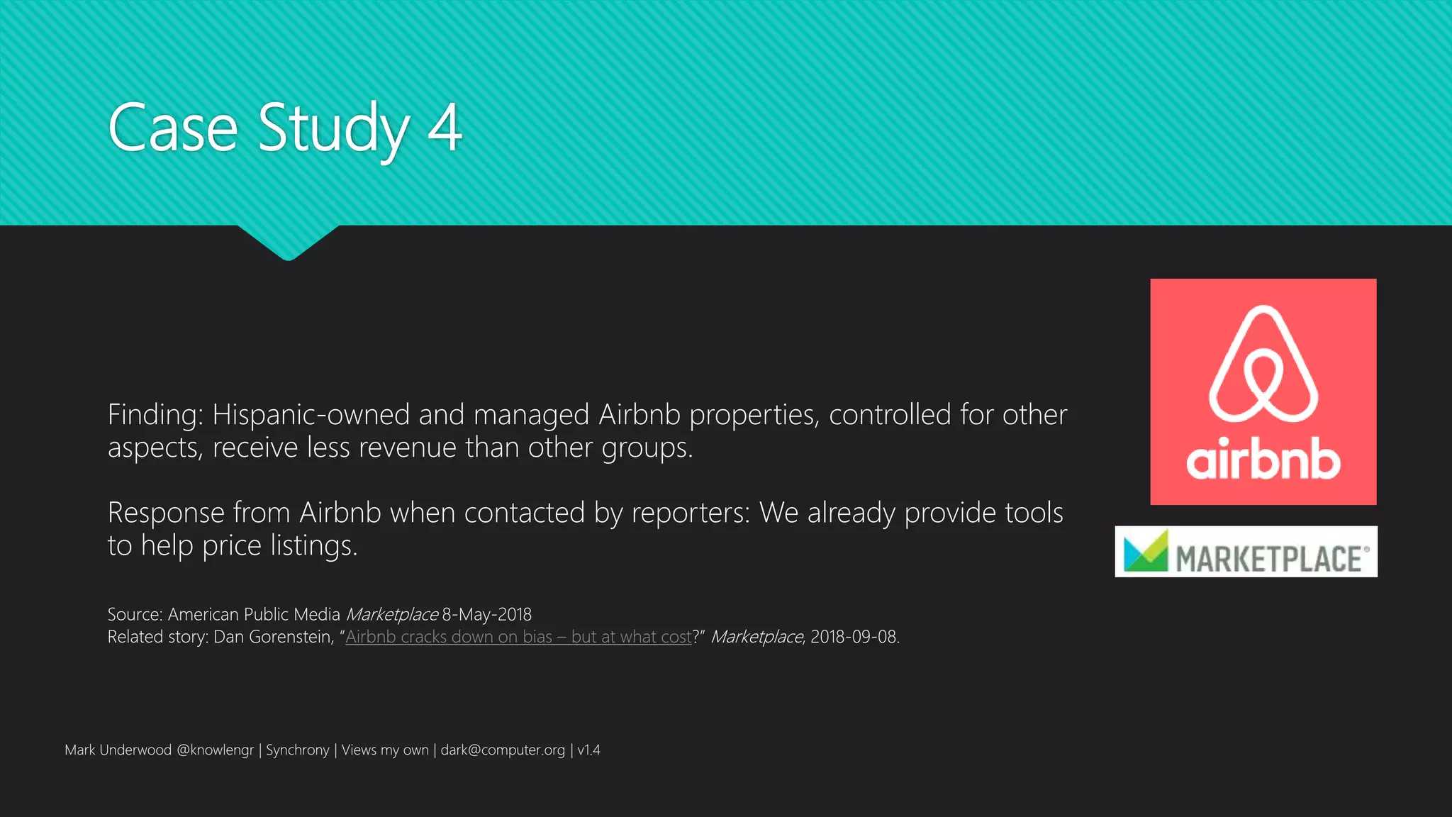 Case Study 4
Mark Underwood @knowlengr | Synchrony | Views my own | dark@computer.org | v1.4
Finding: Hispanic-owned and managed Airbnb properties, controlled for other
aspects, receive less revenue than other groups.
Response from Airbnb when contacted by reporters: We already provide tools
to help price listings.
Source: American Public Media Marketplace 8-May-2018
Related story: Dan Gorenstein, “Airbnb cracks down on bias – but at what cost?” Marketplace, 2018-09-08.
 