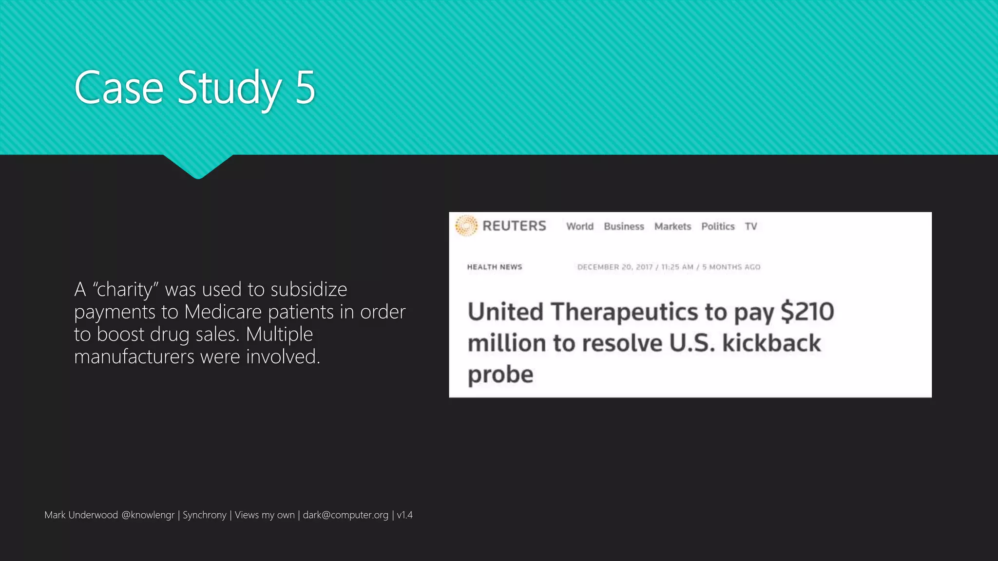 Case Study 5
A “charity” was used to subsidize
payments to Medicare patients in order
to boost drug sales. Multiple
manufacturers were involved.
Mark Underwood @knowlengr | Synchrony | Views my own | dark@computer.org | v1.4
 