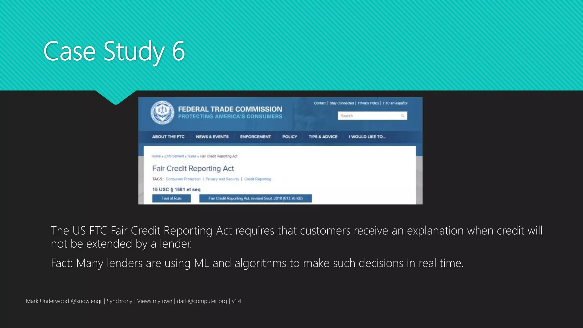 Case Study 6
The US FTC Fair Credit Reporting Act requires that customers receive an explanation when credit will
not be extended by a lender.
Fact: Many lenders are using ML and algorithms to make such decisions in real time.
Mark Underwood @knowlengr | Synchrony | Views my own | dark@computer.org | v1.4
 