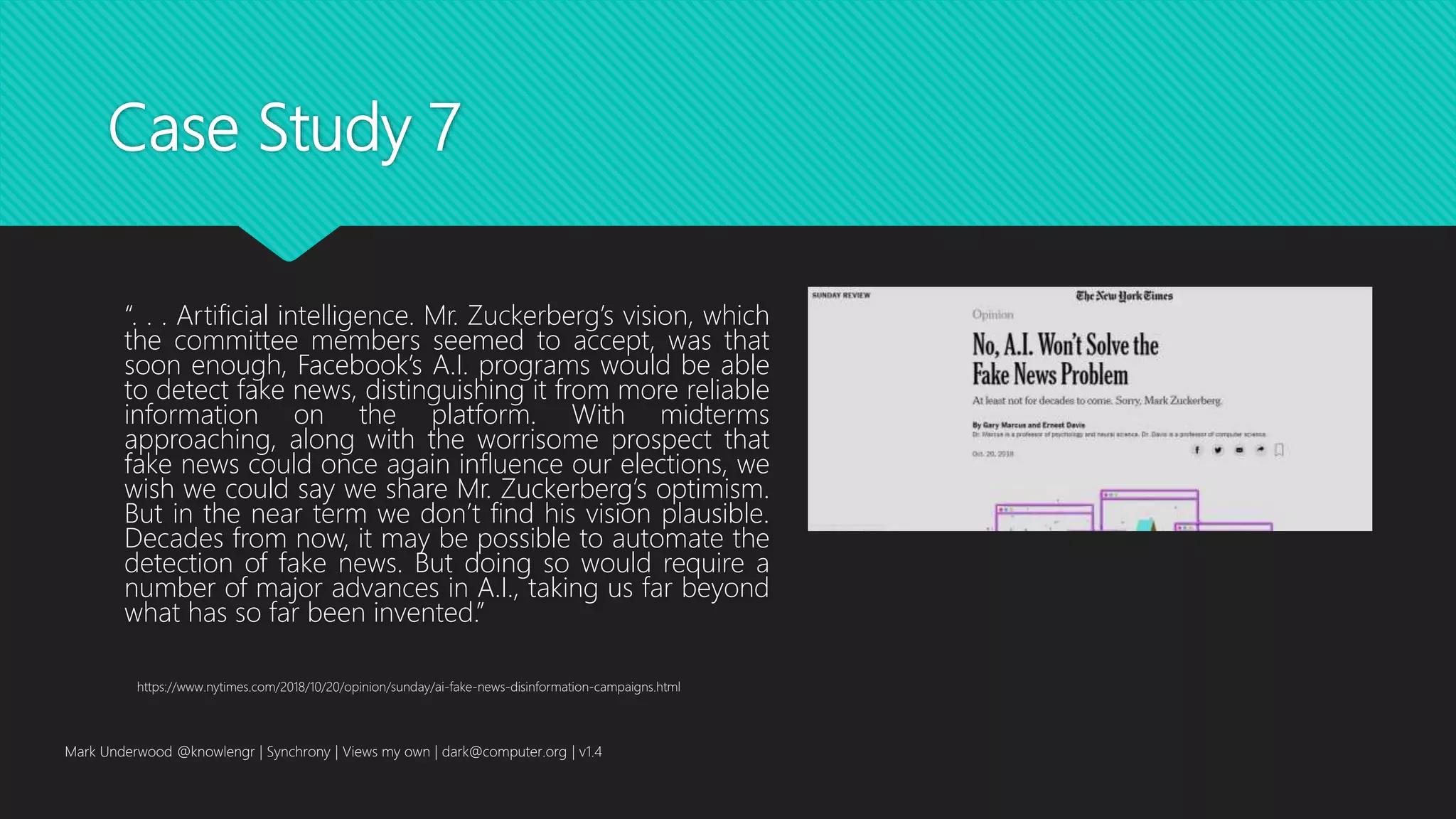 Case Study 7
“. . . Artificial intelligence. Mr. Zuckerberg’s vision, which
the committee members seemed to accept, was that
soon enough, Facebook’s A.I. programs would be able
to detect fake news, distinguishing it from more reliable
information on the platform. With midterms
approaching, along with the worrisome prospect that
fake news could once again influence our elections, we
wish we could say we share Mr. Zuckerberg’s optimism.
But in the near term we don’t find his vision plausible.
Decades from now, it may be possible to automate the
detection of fake news. But doing so would require a
number of major advances in A.I., taking us far beyond
what has so far been invented.”
Mark Underwood @knowlengr | Synchrony | Views my own | dark@computer.org | v1.4
https://www.nytimes.com/2018/10/20/opinion/sunday/ai-fake-news-disinformation-campaigns.html
 