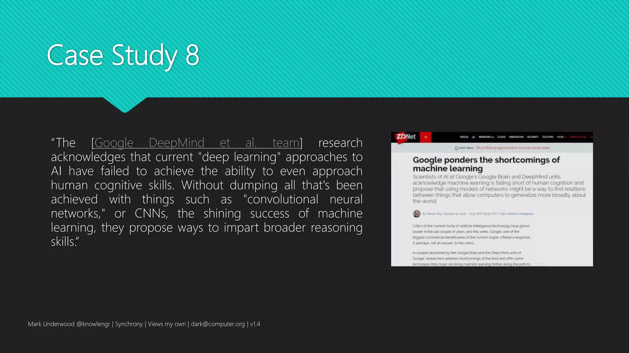 Case Study 8
“The [Google DeepMind et al. team] research
acknowledges that current "deep learning" approaches to
AI have failed to achieve the ability to even approach
human cognitive skills. Without dumping all that's been
achieved with things such as "convolutional neural
networks," or CNNs, the shining success of machine
learning, they propose ways to impart broader reasoning
skills.”
Mark Underwood @knowlengr | Synchrony | Views my own | dark@computer.org | v1.4
 