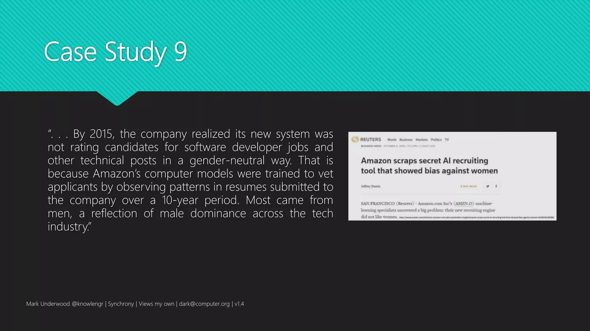 Case Study 9
“. . . By 2015, the company realized its new system was
not rating candidates for software developer jobs and
other technical posts in a gender-neutral way. That is
because Amazon’s computer models were trained to vet
applicants by observing patterns in resumes submitted to
the company over a 10-year period. Most came from
men, a reflection of male dominance across the tech
industry.”
Mark Underwood @knowlengr | Synchrony | Views my own | dark@computer.org | v1.4
 