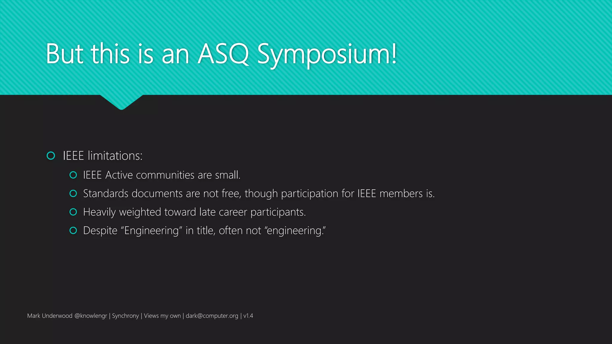 But this is an ASQ Symposium!
 IEEE limitations:
 IEEE Active communities are small.
 Standards documents are not free, though participation for IEEE members is.
 Heavily weighted toward late career participants.
 Despite “Engineering” in title, often not “engineering.”
Mark Underwood @knowlengr | Synchrony | Views my own | dark@computer.org | v1.4
 