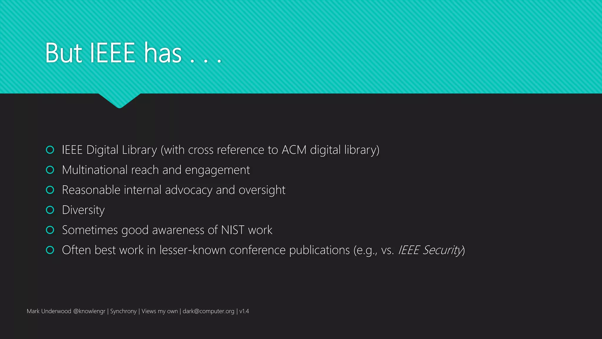 But IEEE has . . .
 IEEE Digital Library (with cross reference to ACM digital library)
 Multinational reach and engagement
 Reasonable internal advocacy and oversight
 Diversity
 Sometimes good awareness of NIST work
 Often best work in lesser-known conference publications (e.g., vs. IEEE Security)
Mark Underwood @knowlengr | Synchrony | Views my own | dark@computer.org | v1.4
 