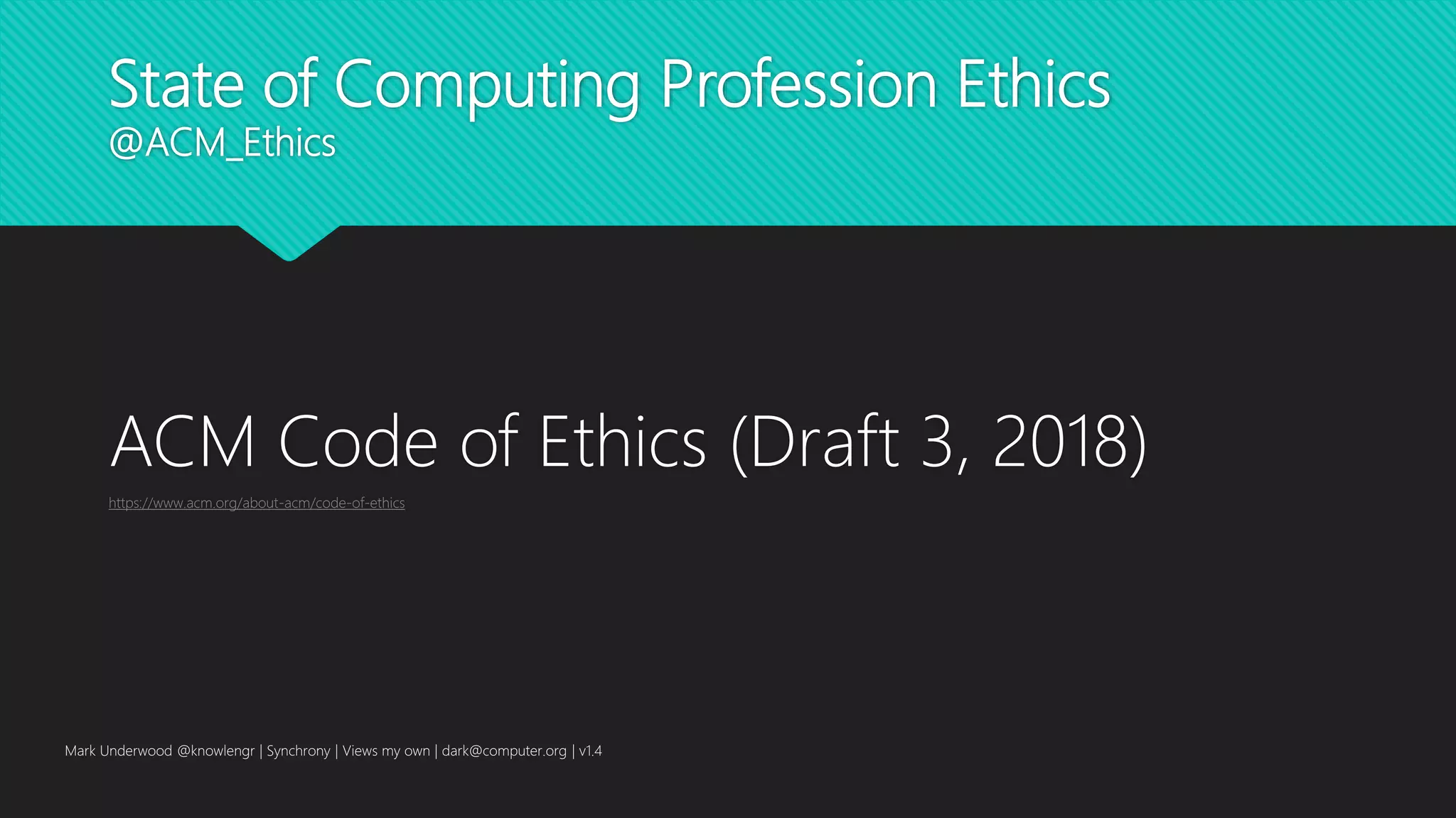 State of Computing Profession Ethics
@ACM_Ethics
ACM Code of Ethics (Draft 3, 2018)
https://www.acm.org/about-acm/code-of-ethics
Mark Underwood @knowlengr | Synchrony | Views my own | dark@computer.org | v1.4
 