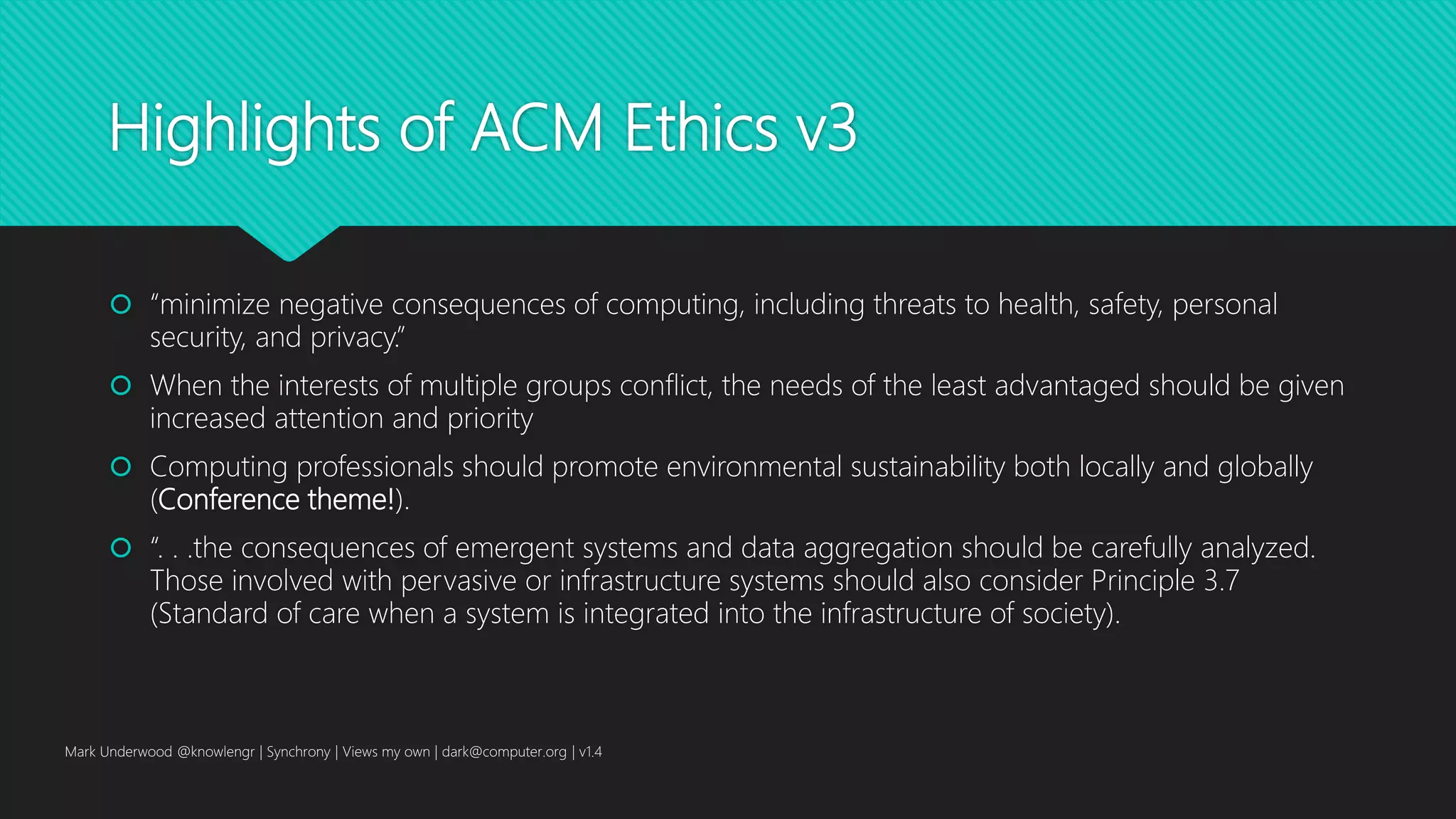Highlights of ACM Ethics v3
 “minimize negative consequences of computing, including threats to health, safety, personal
security, and privacy.”
 When the interests of multiple groups conflict, the needs of the least advantaged should be given
increased attention and priority
 Computing professionals should promote environmental sustainability both locally and globally
(Conference theme!).
 “. . .the consequences of emergent systems and data aggregation should be carefully analyzed.
Those involved with pervasive or infrastructure systems should also consider Principle 3.7
(Standard of care when a system is integrated into the infrastructure of society).
Mark Underwood @knowlengr | Synchrony | Views my own | dark@computer.org | v1.4
 
