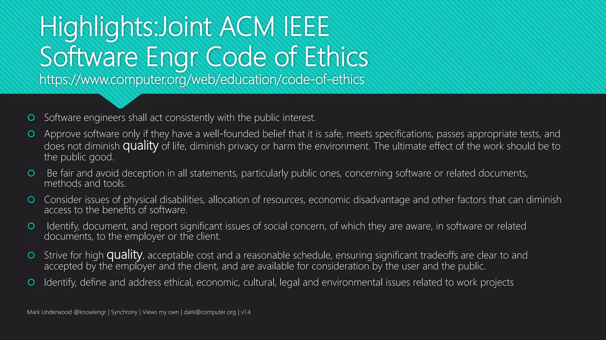 Highlights:Joint ACM IEEE
Software Engr Code of Ethics
https://www.computer.org/web/education/code-of-ethics
 Software engineers shall act consistently with the public interest.
 Approve software only if they have a well-founded belief that it is safe, meets specifications, passes appropriate tests, and
does not diminish quality of life, diminish privacy or harm the environment. The ultimate effect of the work should be to
the public good.
 Be fair and avoid deception in all statements, particularly public ones, concerning software or related documents,
methods and tools.
 Consider issues of physical disabilities, allocation of resources, economic disadvantage and other factors that can diminish
access to the benefits of software.
 Identify, document, and report significant issues of social concern, of which they are aware, in software or related
documents, to the employer or the client.
 Strive for high quality, acceptable cost and a reasonable schedule, ensuring significant tradeoffs are clear to and
accepted by the employer and the client, and are available for consideration by the user and the public.
 Identify, define and address ethical, economic, cultural, legal and environmental issues related to work projects
Mark Underwood @knowlengr | Synchrony | Views my own | dark@computer.org | v1.4
 