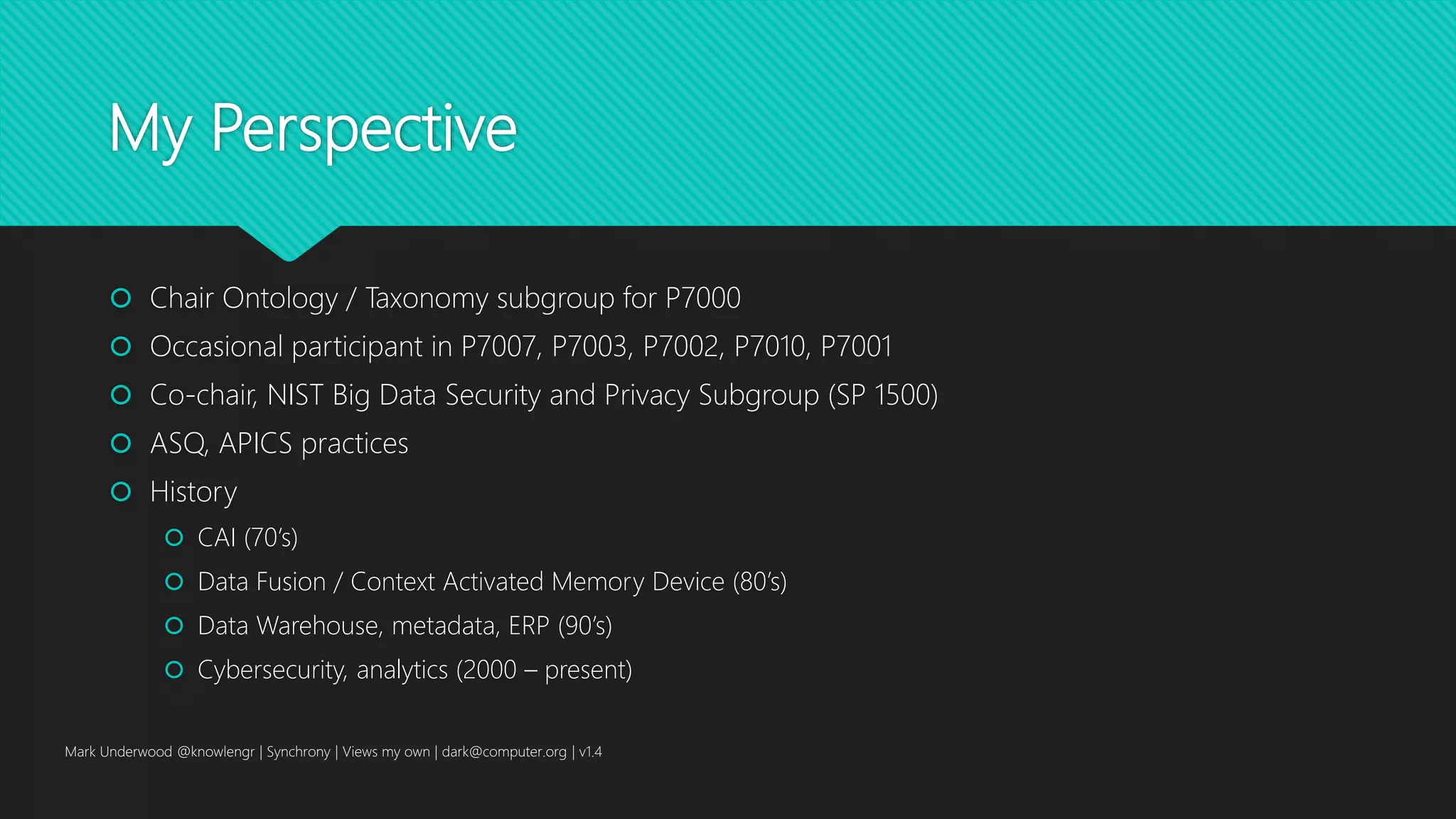 My Perspective
 Chair Ontology / Taxonomy subgroup for P7000
 Occasional participant in P7007, P7003, P7002, P7010, P7001
 Co-chair, NIST Big Data Security and Privacy Subgroup (SP 1500)
 ASQ, APICS practices
 History
 CAI (70’s)
 Data Fusion / Context Activated Memory Device (80’s)
 Data Warehouse, metadata, ERP (90’s)
 Cybersecurity, analytics (2000 – present)
Mark Underwood @knowlengr | Synchrony | Views my own | dark@computer.org | v1.4
 