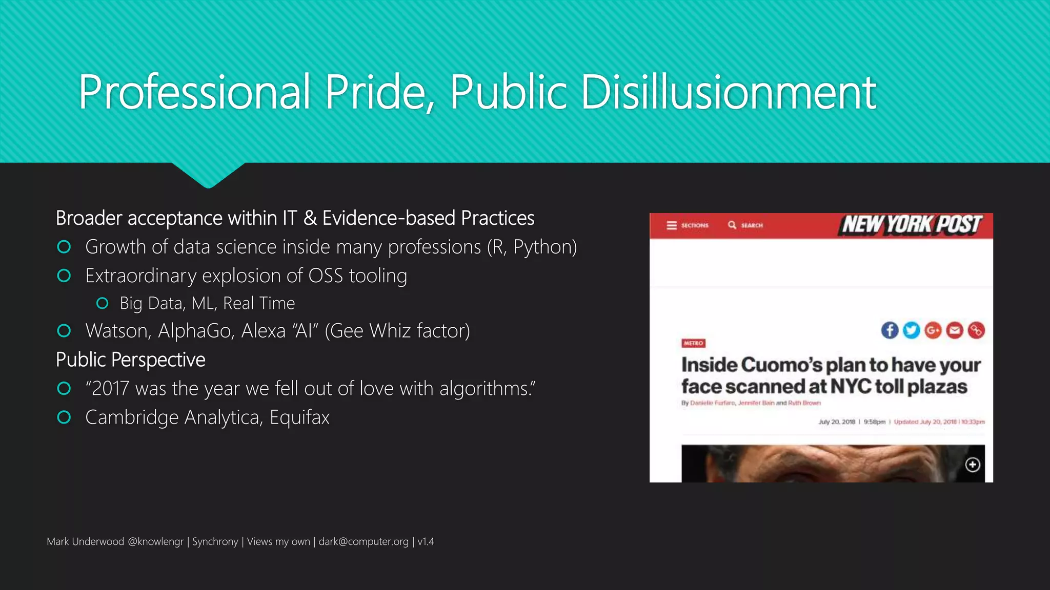 Professional Pride, Public Disillusionment
Broader acceptance within IT & Evidence-based Practices
 Growth of data science inside many professions (R, Python)
 Extraordinary explosion of OSS tooling
 Big Data, ML, Real Time
 Watson, AlphaGo, Alexa “AI” (Gee Whiz factor)
Public Perspective
 “2017 was the year we fell out of love with algorithms.”
 Cambridge Analytica, Equifax
Mark Underwood @knowlengr | Synchrony | Views my own | dark@computer.org | v1.4
 