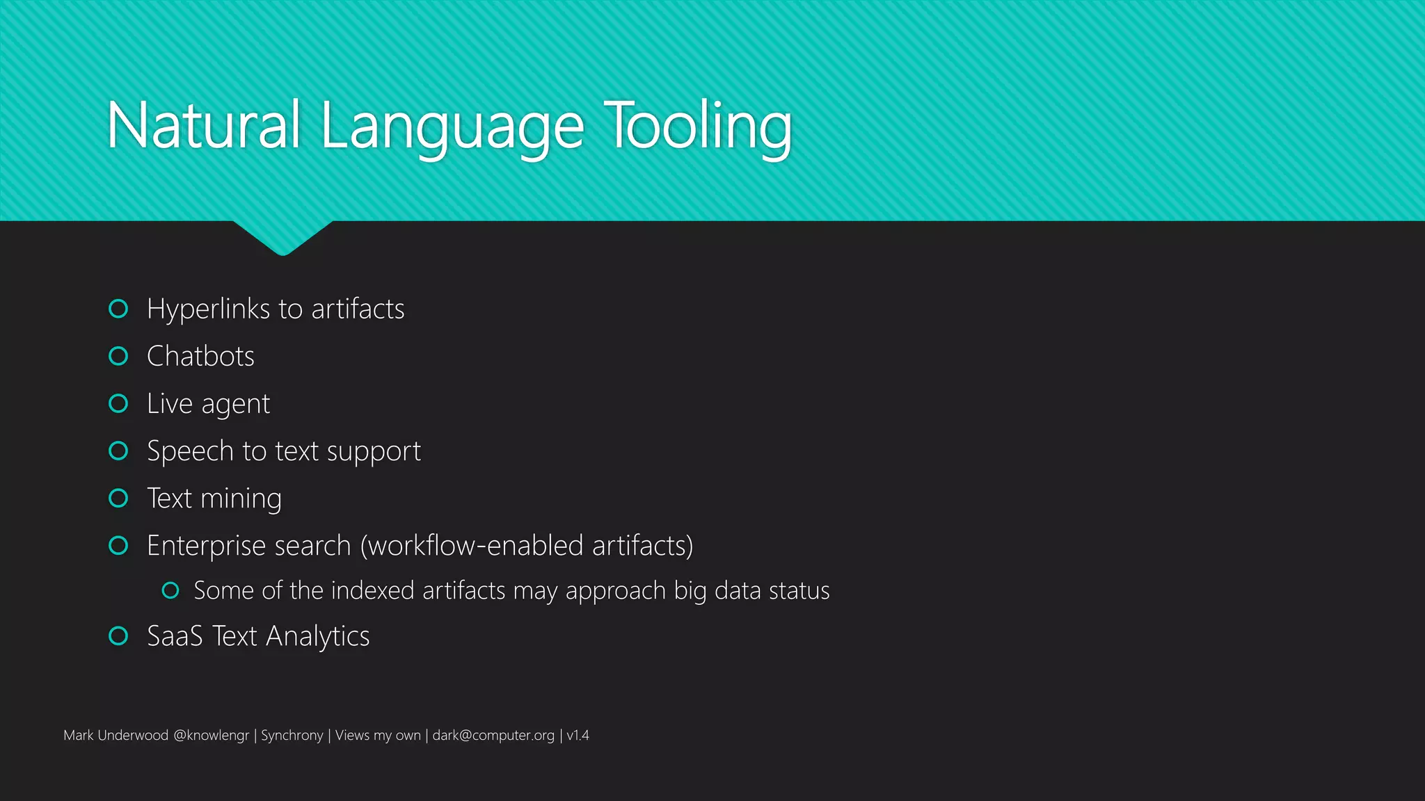 Natural Language Tooling
 Hyperlinks to artifacts
 Chatbots
 Live agent
 Speech to text support
 Text mining
 Enterprise search (workflow-enabled artifacts)
 Some of the indexed artifacts may approach big data status
 SaaS Text Analytics
Mark Underwood @knowlengr | Synchrony | Views my own | dark@computer.org | v1.4
 