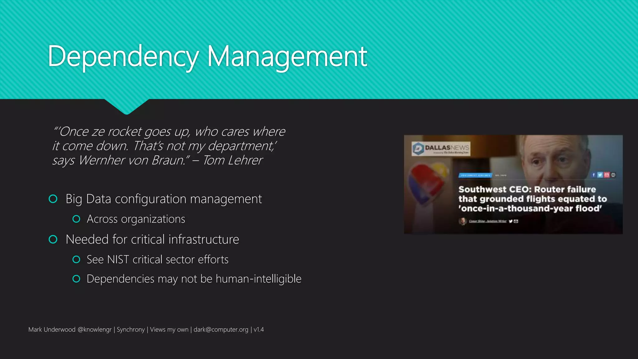 Dependency Management
 Big Data configuration management
 Across organizations
 Needed for critical infrastructure
 See NIST critical sector efforts
 Dependencies may not be human-intelligible
Mark Underwood @knowlengr | Synchrony | Views my own | dark@computer.org | v1.4
“’Once ze rocket goes up, who cares where
it come down. That’s not my department,’
says Wernher von Braun.” – Tom Lehrer
 