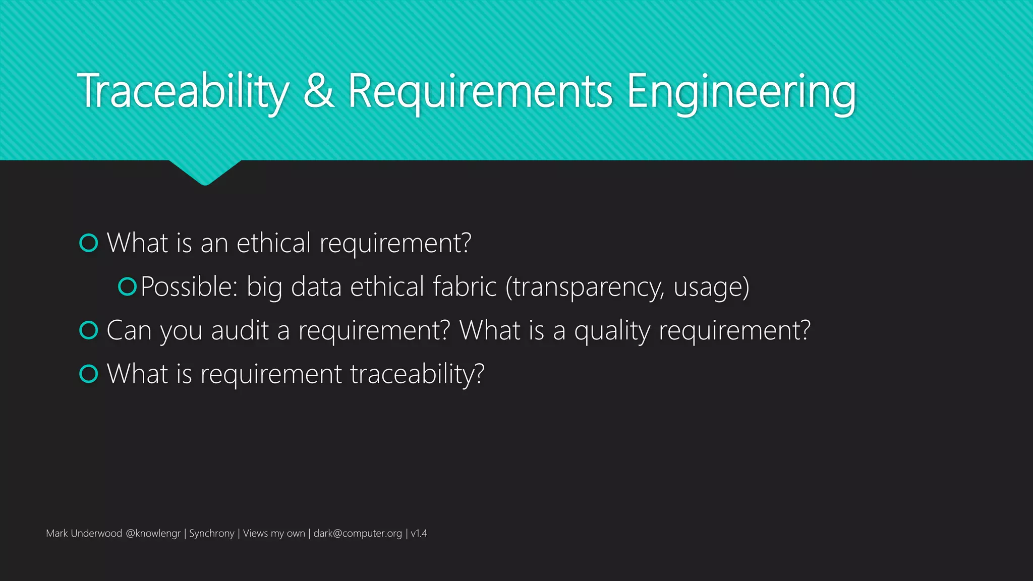Traceability & Requirements Engineering
 What is an ethical requirement?
Possible: big data ethical fabric (transparency, usage)
 Can you audit a requirement? What is a quality requirement?
 What is requirement traceability?
Mark Underwood @knowlengr | Synchrony | Views my own | dark@computer.org | v1.4
 
