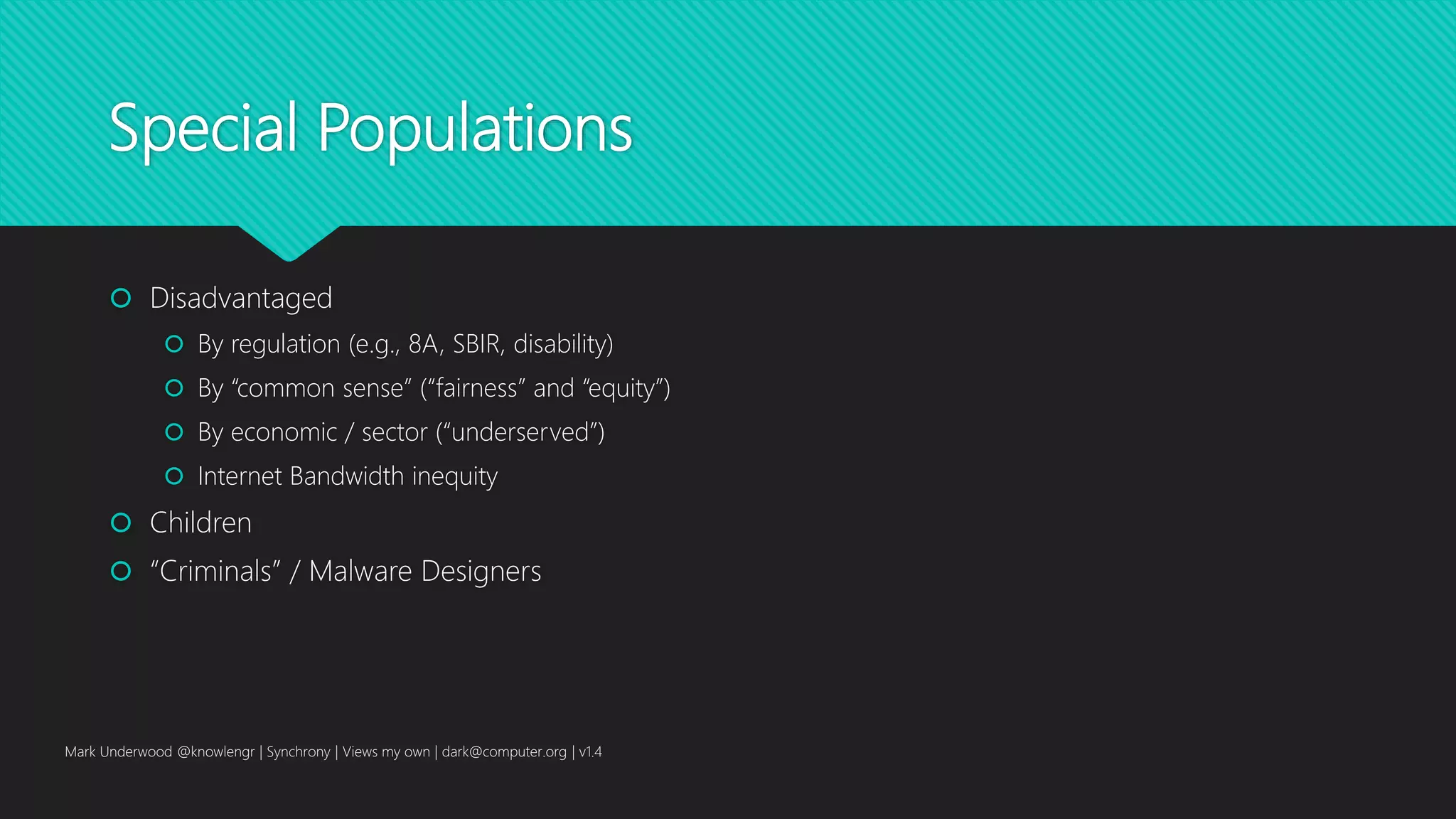 Special Populations
 Disadvantaged
 By regulation (e.g., 8A, SBIR, disability)
 By “common sense” (“fairness” and “equity”)
 By economic / sector (“underserved”)
 Internet Bandwidth inequity
 Children
 “Criminals” / Malware Designers
Mark Underwood @knowlengr | Synchrony | Views my own | dark@computer.org | v1.4
 